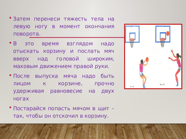 Затем перенеси тяжесть тела на левую ногу в момент окончания поворота. В это время взглядом надо отыскать корзину и послать мяч вверх над головой широким, маховым движением правой руки. После выпуска мяча надо быть лицом к корзине, прочно удерживая равновесие на двух ногах Постарайся попасть мячом в щит – так, чтобы он отскочил в корзину. 