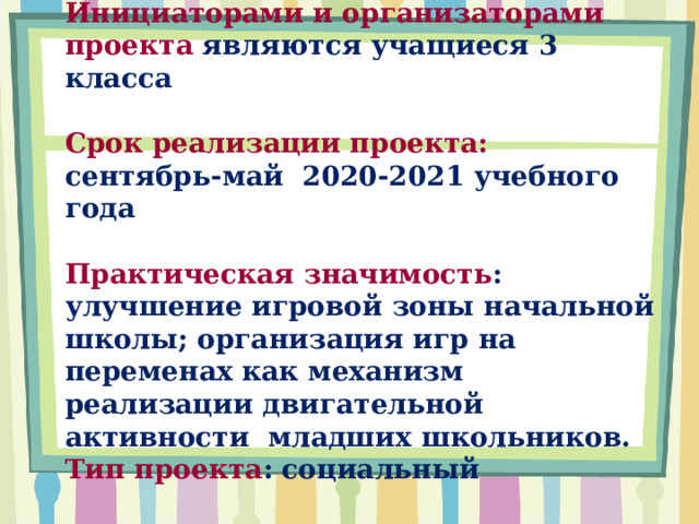 Инициаторами и организаторами проекта являются учащиеся 3 класса   Срок реализации проекта:  сентябрь-май 2020-2021 учебного года   Практическая значимость : улучшение игровой зоны начальной школы; организация игр на переменах как механизм реализации двигательной активности младших школьников.  Тип проекта : социальный