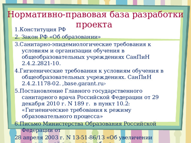 Нормативно-правовая база разработки проекта 1.Конституция РФ 2. Закон РФ «Об образовании» 3.Санитарно-эпидемиологические требования к условиям и организации обучения в общеобразовательных учреждениях СанПиН 2.4.2.2821-10. 4.Гигиенические требования к условиям обучения в общеобразовательных учреждениях. СанПиН 2.4.2.1178-02. ,base.garant.ru› 5.Постановление Главного государственного санитарного врача Российской Федерации от 29 декабря 2010 г. N 189 г. в пункт 10.2: «Гигиенические требования к режиму образовательного процесса» 6.Письмо Министерства Образования Российской Федерации от 28 апреля 2003 г. N 13-51-86/13 «Об увеличении двигательной активности обучающихся образовательных учреждений».