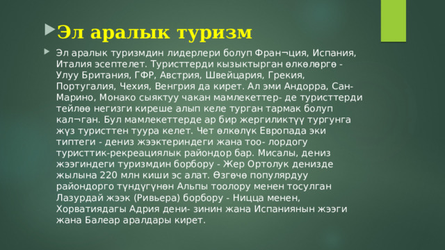 Эл аралык туризм Эл аралык туризмдин лидерлери болуп Фран¬ция, Испания, Италия эсептелет. Туристтерди кызыктырган өлкөлөргө - Улуу Британия, ГФР, Австрия, Швейцария, Грекия, Португалия, Чехия, Венгрия да кирет. Ал эми Андорра, Сан-Марино, Монако сыяктуу чакан мамлекеттер- де туристтерди тейлөө негизги киреше алып келе турган тармак болуп кал¬ган. Бул мамлекеттерде ар бир жергиликтүү тургунга жүз туристтен туура келет. Чет өлкөлүк Европада эки типтеги - дениз жээктериндеги жана тоо- лордогу туристтик-рекреациялык райондор бар. Мисалы, дениз жээгиндеги туризмдин борбору - Жер Ортолук денизде жылына 220 млн киши эс алат. Өзгөчө популярдуу райондорго түндүгүнөн Альпы тоолору менен тосулган Лазурдай жээк (Ривьера) борбору - Ницца менен, Хорватиядагы Адрия дени- зинин жана Испаниянын жээги жана Балеар аралдары кирет. 