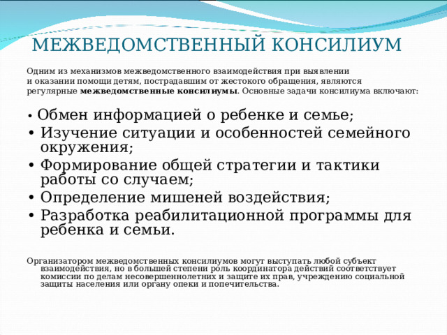 МЕЖВЕДОМСТВЕННЫЙ КОНСИЛИУМ Одним из механизмов межведомственного взаимодействия при выявлении и оказании помощи детям, пострадавшим от жестокого обращения, являются регулярные межведомственные консилиумы . Основные задачи консилиума включают: • Обмен информацией о ребенке и семье; • Изучение ситуации и особенностей семейного окружения; • Формирование общей стратегии и тактики работы со случаем; • Определение мишеней воздействия; • Разработка реабилитационной программы для ребенка и семьи. Организатором межведомственных консилиумов могут выступать любой субъект взаимодействия, но в большей степени роль координатора действий соответствует комиссии по делам несовершеннолетних и защите их прав, учреждению социальной защиты населения или органу опеки и попечительства. 