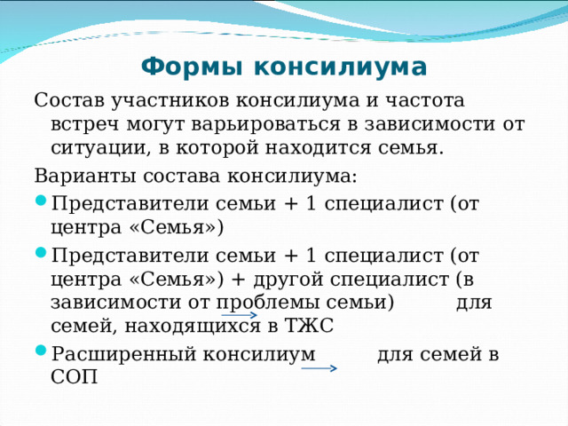 Формы консилиума Состав участников консилиума и частота встреч могут варьироваться в зависимости от ситуации, в которой находится семья. Варианты состава консилиума: Представители семьи + 1 специалист (от центра «Семья») Представители семьи + 1 специалист (от центра «Семья») + другой специалист (в зависимости от проблемы семьи) для семей, находящихся в ТЖС Расширенный консилиум для семей в СОП 