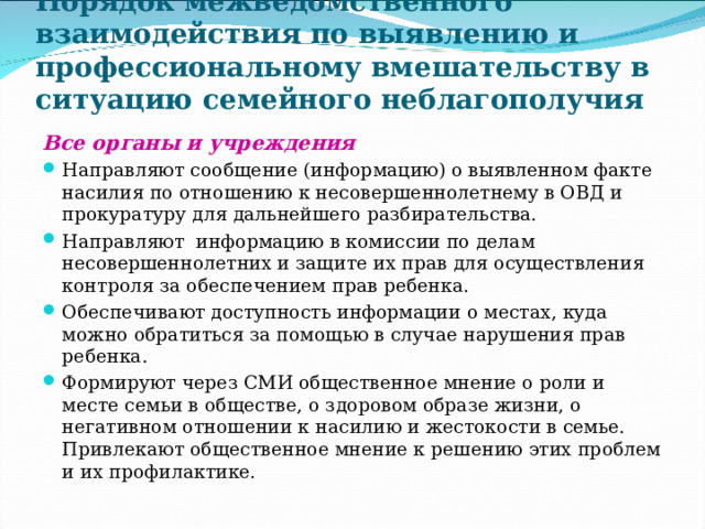 Порядок межведомственного взаимодействия по выявлению и профессиональному вмешательству в ситуацию семейного неблагополучия Все органы и учреждения  Направляют сообщение (информацию) о выявленном факте насилия по отношению к несовершеннолетнему в ОВД и прокуратуру для дальнейшего разбирательства. Направляют информацию в комиссии по делам несовершеннолетних и защите их прав для осуществления контроля за обеспечением прав ребенка. Обеспечивают доступность информации о местах, куда можно обратиться за помощью в случае нарушения прав ребенка. Формируют через СМИ общественное мнение о роли и месте семьи в обществе, о здоровом образе жизни, о негативном отношении к насилию и жестокости в семье. Привлекают общественное мнение к решению этих проблем и их профилактике. 