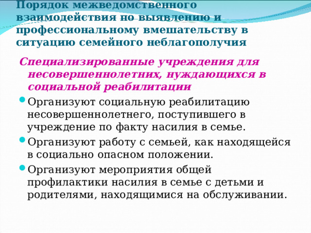 Порядок межведомственного взаимодействия по выявлению и профессиональному вмешательству в ситуацию семейного неблагополучия Специализированные учреждения для несовершеннолетних, нуждающихся в социальной реабилитации Организуют социальную реабилитацию несовершеннолетнего, поступившего в учреждение по факту насилия в семье. Организуют работу с семьей, как находящейся в социально опасном положении. Организуют мероприятия общей профилактики насилия в семье с детьми и родителями, находящимися на обслуживании. 