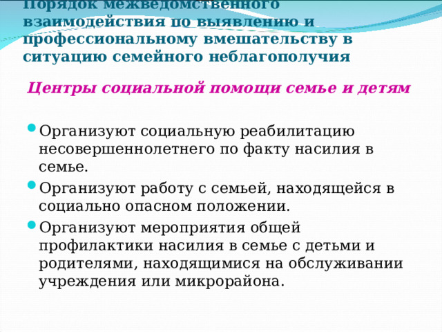 Порядок межведомственного взаимодействия по выявлению и профессиональному вмешательству в ситуацию семейного неблагополучия Центры социальной помощи семье и детям  Организуют социальную реабилитацию несовершеннолетнего по факту насилия в семье. Организуют работу с семьей, находящейся в социально опасном положении. Организуют мероприятия общей профилактики насилия в семье с детьми и родителями, находящимися на обслуживании учреждения или микрорайона. 