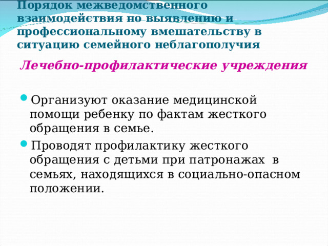 Порядок межведомственного взаимодействия по выявлению и профессиональному вмешательству в ситуацию семейного неблагополучия Лечебно-профилактические учреждения  Организуют оказание медицинской помощи ребенку по фактам жесткого обращения в семье. Проводят профилактику жесткого обращения с детьми при патронажах в семьях, находящихся в социально-опасном положении.  