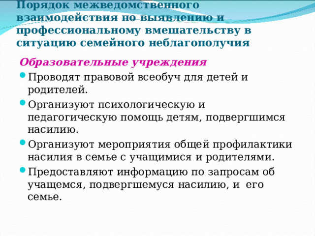 Порядок межведомственного взаимодействия по выявлению и профессиональному вмешательству в ситуацию семейного неблагополучия Образовательные учреждения Проводят правовой всеобуч для детей и родителей. Организуют психологическую и педагогическую помощь детям, подвергшимся насилию. Организуют мероприятия общей профилактики насилия в семье с учащимися и родителями. Предоставляют информацию по запросам об учащемся, подвергшемуся насилию, и его семье. 