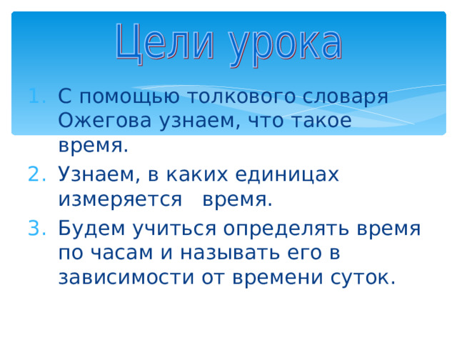 С помощью толкового словаря Ожегова узнаем, что такое время. Узнаем, в каких единицах измеряется время. Будем учиться определять время по часам и называть его в зависимости от времени суток. 