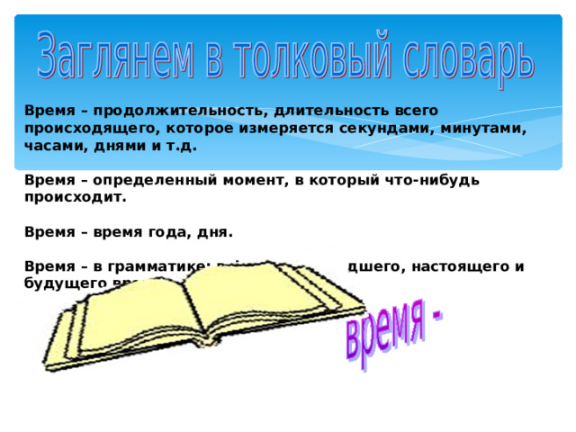 Время – продолжительность, длительность всего происходящего, которое измеряется секундами, минутами, часами, днями и т.д.  Время – определенный момент, в который что-нибудь происходит.  Время – время года, дня.  Время – в грамматике: в форме прошедшего, настоящего и будущего времени. 