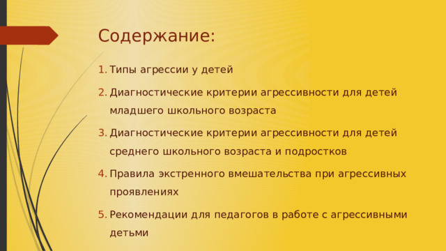 Содержание: Типы агрессии у детей Диагностические критерии агрессивности для детей младшего школьного возраста Диагностические критерии агрессивности для детей среднего школьного возраста и подростков Правила экстренного вмешательства при агрессивных проявлениях Рекомендации для педагогов в работе с агрессивными детьми 