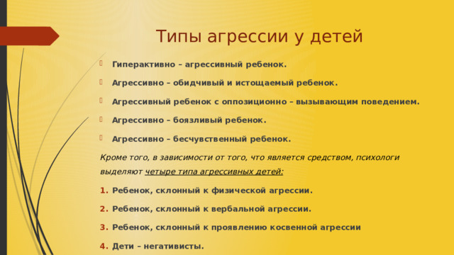 Типы агрессии у детей Гиперактивно – агрессивный ребенок. Агрессивно – обидчивый и истощаемый ребенок. Агрессивный ребенок с оппозиционно – вызывающим поведением. Агрессивно – боязливый ребенок. Агрессивно – бесчувственный ребенок. Кроме того, в зависимости от того, что является средством, психологи выделяют четыре типа агрессивных детей: Ребенок, склонный к физической агрессии. Ребенок, склонный к вербальной агрессии. Ребенок, склонный к проявлению косвенной агрессии Дети – негативисты. 