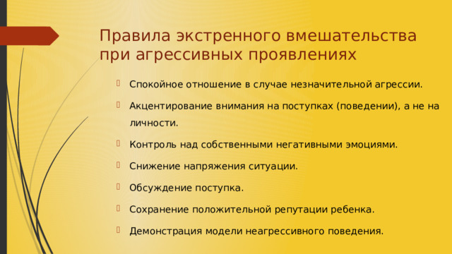 Правила экстренного вмешательства при агрессивных проявлениях Спокойное отношение в случае незначительной агрессии. Акцентирование внимания на поступках (поведении), а не на личности. Контроль над собственными негативными эмоциями. Снижение напряжения ситуации. Обсуждение поступка. Сохранение положительной репутации ребенка. Демонстрация модели неагрессивного поведения. 
