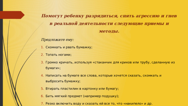 Помогут ребенку разрядиться, снять агрессию и гнев в реальной деятельности следующие приемы и методы. Предложите ему: Скомкать и рвать бумажку; Топать ногами; Громко кричать, используя «стаканчик для криков или трубу, сделанную из бумаги»; Написать на бумаге все слова, которые хочется сказать, скомкать и выбросить бумажку; Втирать пластилин в картонку или бумагу; Бить мягкий предмет (например подушку); Резко включить воду и сказать ей все то, что «накипело» и др. 