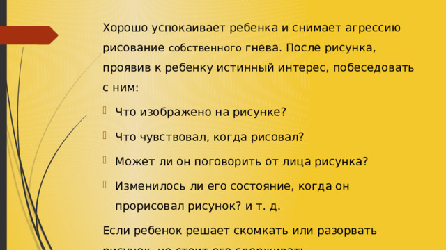Хорошо успокаивает ребенка и снимает агрессию рисование собственного гнева. После рисунка, проявив к ребенку истинный интерес, побеседовать с ним: Что изображено на рисунке? Что чувствовал, когда рисовал? Может ли он поговорить от лица рисунка? Изменилось ли его состояние, когда он прорисовал рисунок? и т. д. Если ребенок решает скомкать или разорвать рисунок, не стоит его сдерживать. 