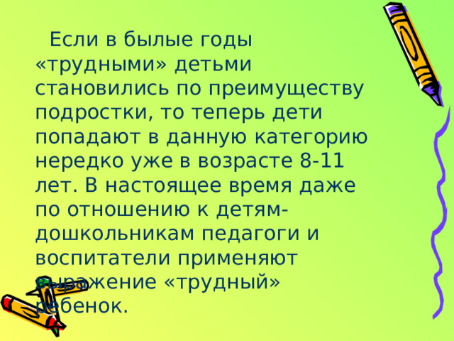Если в былые годы «трудными» детьми становились по преимуществу подростки, то теперь дети попадают в данную категорию нередко уже в возрасте 8-11 лет. В настоящее время даже по отношению к детям-дошкольникам педагоги и воспитатели применяют выражение «трудный» ребенок. 