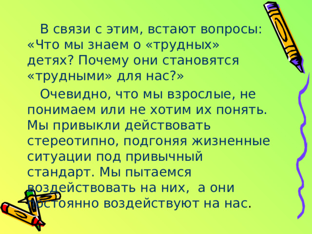 В связи с этим, встают вопросы: «Что мы знаем о «трудных» детях? Почему они становятся «трудными» для нас?» Очевидно, что мы взрослые, не понимаем или не хотим их понять. Мы привыкли действовать стереотипно, подгоняя жизненные ситуации под привычный стандарт. Мы пытаемся воздействовать на них, а они постоянно воздействуют на нас . 