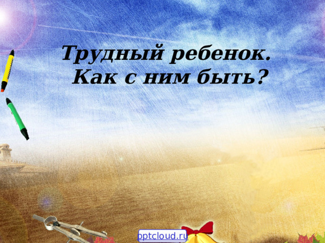 Трудный ребенок.  Как с ним быть? pptcloud.ru 