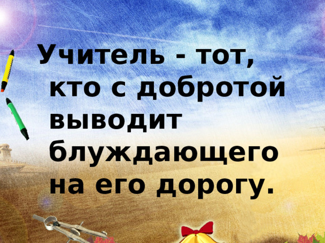 Учитель - тот, кто с добротой выводит блуждающего на его дорогу.  Квинт Энний 