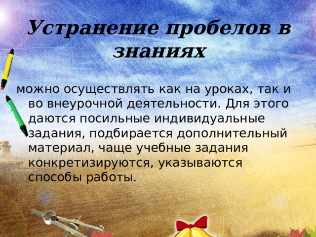 Устранение пробелов в знаниях можно осуществлять как на уроках, так и во внеурочной деятельности. Для этого даются посильные индивидуальные задания, подбирается дополнительный материал, чаще учебные задания конкретизируются, указываются способы работы. 