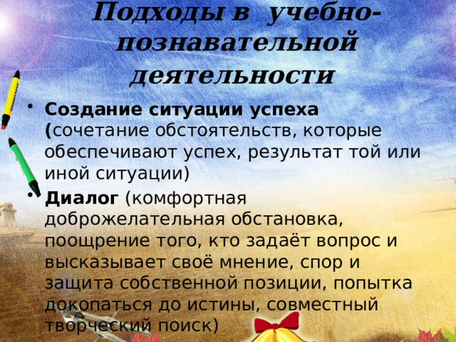 Подходы в учебно-познавательной деятельности  Создание ситуации успеха ( сочетание обстоятельств, которые обеспечивают успех, результат той или иной ситуации) Диалог (комфортная доброжелательная обстановка, поощрение того, кто задаёт вопрос и высказывает своё мнение, спор и защита собственной позиции, попытка докопаться до истины, совместный творческий поиск) 