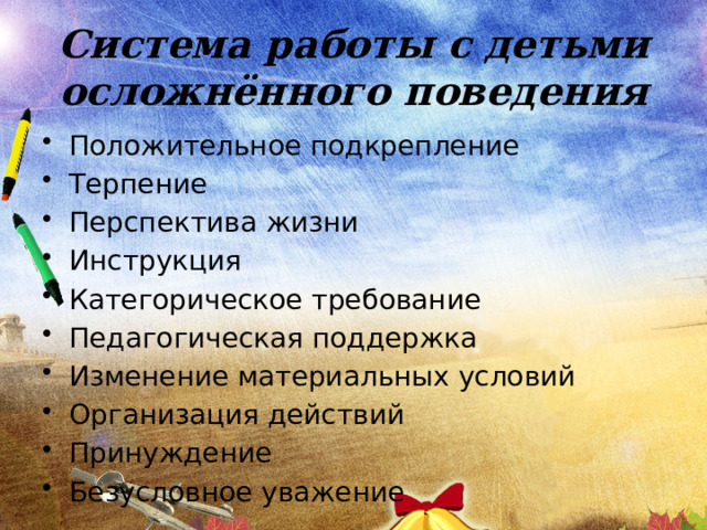 Система работы с детьми осложнённого поведения Положительное подкрепление Терпение Перспектива жизни Инструкция Категорическое требование Педагогическая поддержка Изменение материальных условий Организация действий Принуждение Безусловное уважение 