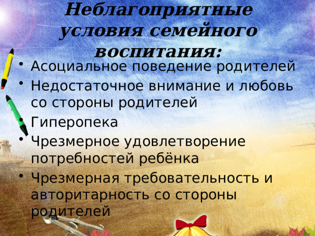 Неблагоприятные условия семейного воспитания: Асоциальное поведение родителей Недостаточное внимание и любовь со стороны родителей Гиперопека Чрезмерное удовлетворение потребностей ребёнка Чрезмерная требовательность и авторитарность со стороны родителей 