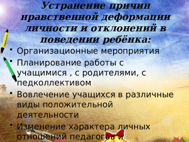 Устранение причин нравственной деформации личности и отклонений в поведении ребёнка: Организационные мероприятия Планирование работы с учащимися , с родителями, с педколлективом Вовлечение учащихся в различные виды положительной деятельности Изменение характера личных отношений педагогов и воспитанников 