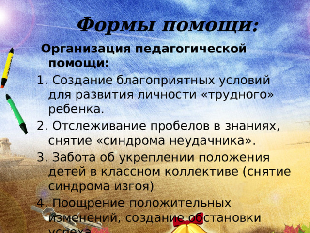 Формы помощи:  Организация педагогической помощи: 1. Создание благоприятных условий для развития личности «трудного» ребенка. 2. Отслеживание пробелов в знаниях, снятие «синдрома неудачника». 3. Забота об укреплении положения детей в классном коллективе (снятие синдрома изгоя) 4. Поощрение положительных изменений, создание обстановки успеха. 