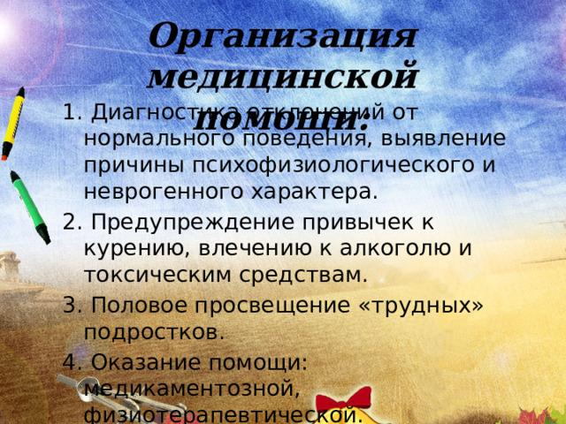 Организация медицинской помощи: 1. Диагностика отклонений от нормального поведения, выявление причины психофизиологического и неврогенного характера. 2. Предупреждение привычек к курению, влечению к алкоголю и токсическим средствам. 3. Половое просвещение «трудных» подростков. 4. Оказание помощи: медикаментозной, физиотерапевтической. 