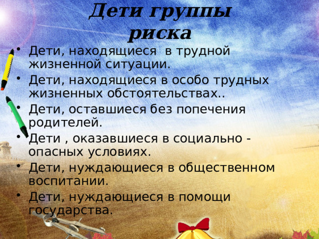 Дети группы риска Дети, находящиеся в трудной жизненной ситуации. Дети, находящиеся в особо трудных жизненных обстоятельствах.. Дети, оставшиеся без попечения родителей. Дети , оказавшиеся в социально - опасных условиях. Дети, нуждающиеся в общественном воспитании. Дети, нуждающиеся в помощи государства. 