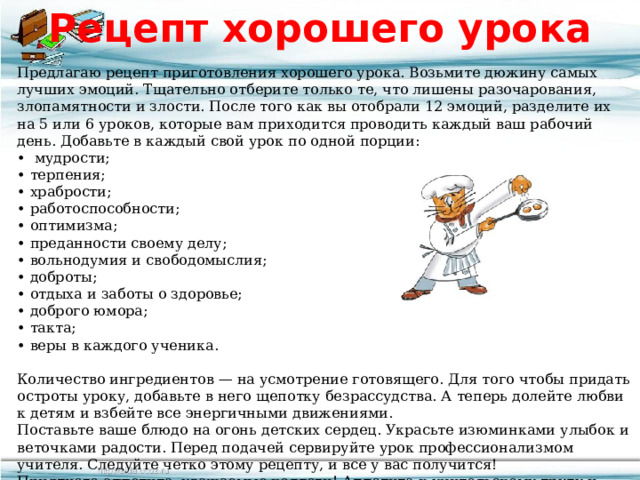 Рецепт хорошего урока Предлагаю рецепт приготовления хорошего урока. Возьмите дюжину самых лучших эмоций. Тщательно отберите только те, что лишены разочарования, злопамятности и злости. После того как вы отобрали 12 эмоций, разделите их на 5 или 6 уроков, которые вам приходится проводить каждый ваш рабочий день. Добавьте в каждый свой урок по одной порции: •  мудрости; • терпения; • храбрости; • работоспособности; • оптимизма; • преданности своему делу; • вольнодумия и свободомыслия; • доброты; • отдыха и заботы о здоровье; • доброго юмора; • такта; • веры в каждого ученика.   Количество ингредиентов — на усмотрение готовящего. Для того чтобы придать остроты уроку, добавьте в него щепотку безрассудства. А теперь долейте любви к детям и взбейте все энергичными движениями. Поставьте ваше блюдо на огонь детских сердец. Украсьте изюминками улыбок и веточками радости. Перед подачей сервируйте урок профессионализмом учителя. Следуйте четко этому рецепту, и все у вас получится! Приятного аппетита, уважаемые коллеги! Аппетита к учительскому труду и творчеству! 
