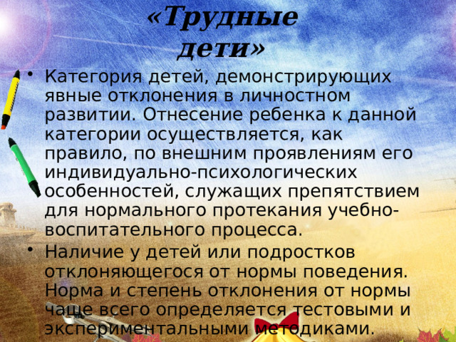 «Трудные дети» Категория детей, демонстрирующих явные отклонения в личностном развитии. Отнесение ребенка к данной категории осуществляется, как правило, по внешним проявлениям его индивидуально-психологических особенностей, служащих препятствием для нормального протекания учебно-воспитательного процесса. Наличие у детей или подростков отклоняющегося от нормы поведения. Норма и степень отклонения от нормы чаще всего определяется тестовыми и экспериментальными методиками. 