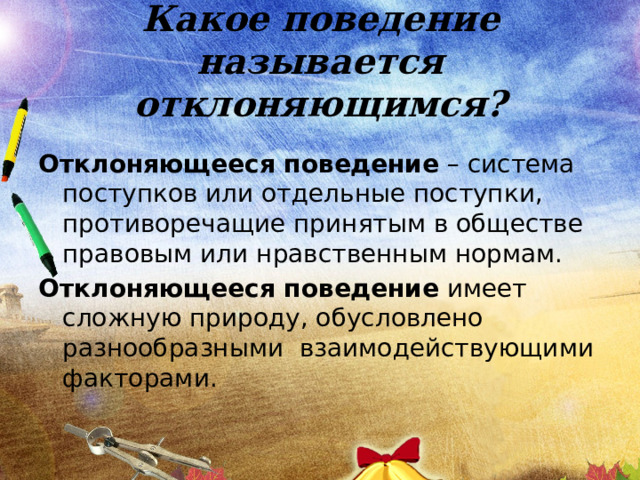 Какое поведение называется отклоняющимся? Отклоняющееся поведение – система поступков или отдельные поступки, противоречащие принятым в обществе правовым или нравственным нормам. Отклоняющееся поведение имеет сложную природу, обусловлено разнообразными взаимодействующими факторами. 