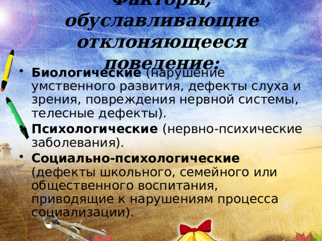Факторы, обуславливающие отклоняющееся поведение: Биологические (нарушение умственного развития, дефекты слуха и зрения, повреждения нервной системы, телесные дефекты). Психологические (нервно-психические заболевания). Социально-психологические (дефекты школьного, семейного или общественного воспитания, приводящие к нарушениям процесса социализации). 