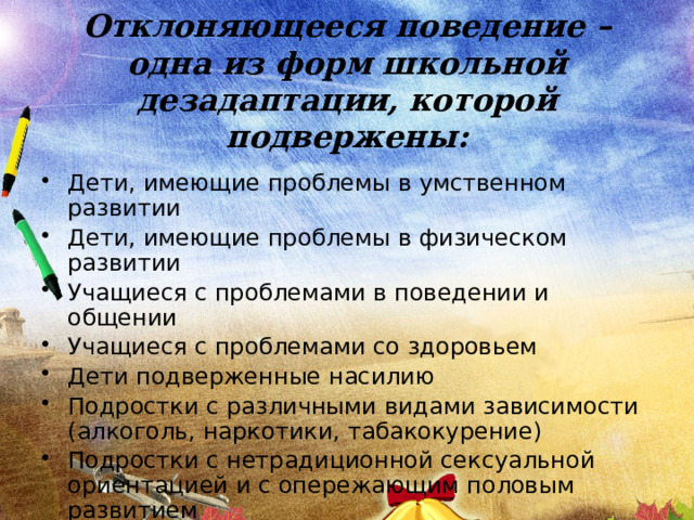 Отклоняющееся поведение –  одна из форм школьной дезадаптации, которой подвержены: Дети, имеющие проблемы в умственном развитии Дети, имеющие проблемы в физическом развитии Учащиеся с проблемами в поведении и общении Учащиеся с проблемами со здоровьем Дети подверженные насилию Подростки с различными видами зависимости (алкоголь, наркотики, табакокурение) Подростки с нетрадиционной сексуальной ориентацией и с опережающим половым развитием 