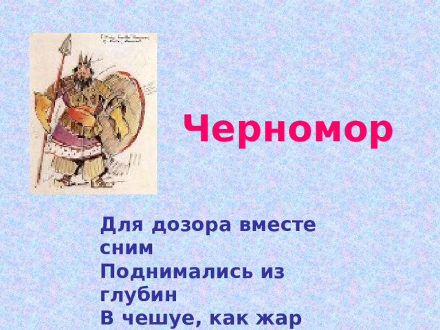  Черномор   Для дозора вместе сним Поднимались из глубин В чешуе, как жар горя, Тридцать три богатыря. 
