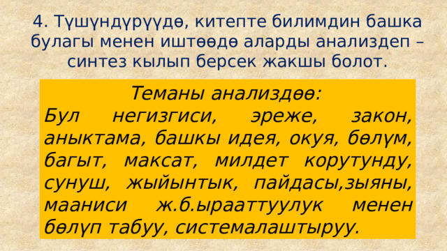 4. Түшүндүрүүдө, китепте билимдин башка булагы менен иштөөдө аларды анализдеп – синтез кылып берсек жакшы болот. Теманы анализдөө: Бул негизгиси, эреже, закон, аныктама, башкы идея, окуя, бөлүм, багыт, максат, милдет корутунду, сунуш, жыйынтык, пайдасы,зыяны, мааниси ж.б.ырааттуулук менен бөлүп табуу, системалаштыруу. 