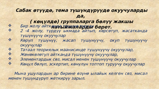 Сабак өтүүдө, тема түшүндүрүүдө окуучуларды да, ( көңүлдө) группаларга бөлүү жакшы натыйжаларды берет. Бир жолу айтканда түшүнө турган 2 -4 жолу, түрдүү ыкмада айтып, көрсөтүп, жасатканда түшүнүүчү окуучулар Көрүп түшүнүү, жасап түшүнүүчү, окуп түшүнүүчү окуучулар Татаал теориялык маанисинде түшүнүүчү окуучулар, Жөнөкөлөтүп айтканда түшүнүүчү окуучулар, Элементардык сөз, мисал менен түшүнүүчү окуучулар Көңүл бөлүп, эскертип, көнүлүн топтоп туруучу окуучулар    Мына ушулардын ар бирине өзүнө ылайык келген сөз, мисал менен түшүндүрүп жеткирүү зарыл. 