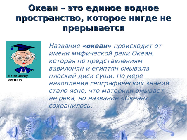 Океан – это единое водное пространство, которое нигде не прерывается Название «океан» происходит от имени мифической реки Океан, которая по представлениям вавилонян и египтян омывала плоский диск суши. По мере накопления географических знаний стало ясно, что материки омывает не река, но название «Океан» сохранилось. На заметку эрудиту 2 