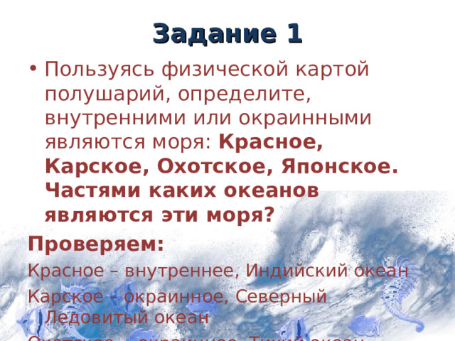 Задание 1 Пользуясь физической картой полушарий, определите, внутренними или окраинными являются моря: Красное, Карское, Охотское, Японское. Частями каких океанов являются эти моря? Проверяем: Красное – внутреннее, Индийский океан Карское – окраинное, Северный Ледовитый океан Охотское - окраинное, Тихий океан Японское – окраинное , Тихий океан 5 