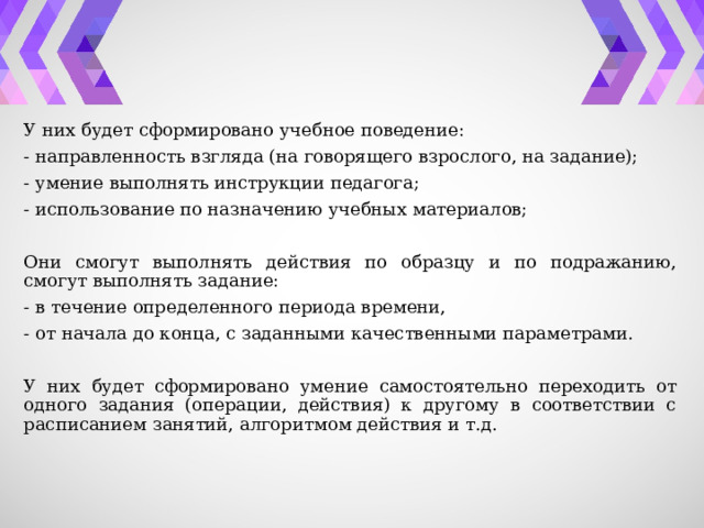 У них будет сформировано учебное поведение: - направленность взгляда (на говорящего взрослого, на задание); - умение выполнять инструкции педагога; - использование по назначению учебных материалов; Они смогут выполнять действия по образцу и по подражанию, смогут выполнять задание: - в течение определенного периода времени, - от начала до конца, с заданными качественными параметрами. У них будет сформировано умение самостоятельно переходить от одного задания (операции, действия) к другому в соответствии с расписанием занятий, алгоритмом действия и т.д. 