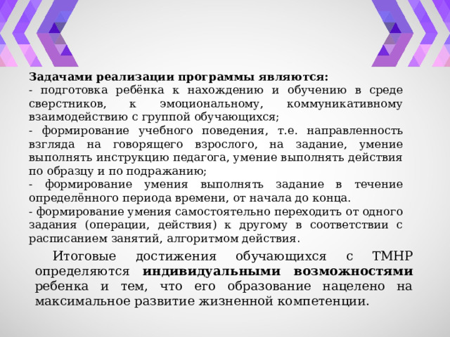 Задачами реализации программы являются: - подготовка ребёнка к нахождению и обучению в среде сверстников, к эмоциональному, коммуникативному взаимодействию с группой обучающихся; - формирование учебного поведения, т.е. направленность взгляда на говорящего взрослого, на задание, умение выполнять инструкцию педагога, умение выполнять действия по образцу и по подражанию; - формирование умения выполнять задание в течение определённого периода времени, от начала до конца. - формирование умения самостоятельно переходить от одного задания (операции, действия) к другому в соответствии с расписанием занятий, алгоритмом действия . Итоговые достижения обучающихся с ТМНР определяются индивидуальными возможностями ребенка и тем, что его образование нацелено на максимальное развитие жизненной компетенции. 