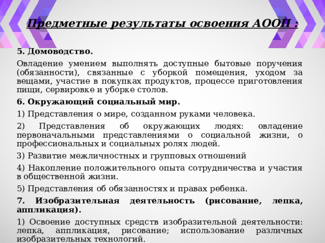 Предметные результаты освоения АООП : 5. Домоводство. Овладение умением выполнять доступные бытовые поручения (обязанности), связанные с уборкой помещения, уходом за вещами, участие в покупках продуктов, процессе приготовления пищи, сервировке и уборке столов. 6. Окружающий социальный мир. 1) Представления о мире, созданном руками человека. 2) Представления об окружающих людях: овладение первоначальными представлениями о социальной жизни, о профессиональных и социальных ролях людей. 3) Развитие межличностных и групповых отношений 4) Накопление положительного опыта сотрудничества и участия в общественной жизни. 5) Представления об обязанностях и правах ребенка. 7. Изобразительная деятельность (рисование, лепка, аппликация). 1) Освоение доступных средств изобразительной деятельности: лепка, аппликация, рисование; использование различных изобразительных технологий. 2) Способность к самостоятельной изобразительной деятельности. 