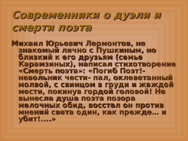 Современники о дуэли и смерти поэта Михаил Юрьевич Лермонтов, не знакомый лично с Пушкиным, но близкий к его друзьям (семье Карамзиных), написал стихотворение «Смерть поэта»: «Погиб Поэт!- невольник чести- пал, оклеветанный молвой, с свинцом в груди и жаждой мести, покинув гордой головой! Не вынесла душа поэта позора мелочных обид, восстал он против мнений света один, как прежде… и убит!....»  