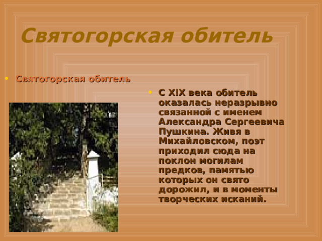 Святогорская обитель Святогорская обитель  С XIX века обитель оказалась неразрывно связанной с именем Александра Сергеевича Пушкина. Живя в Михайловском, поэт приходил сюда на поклон могилам предков, памятью которых он свято дорожил, и в моменты творческих исканий. 