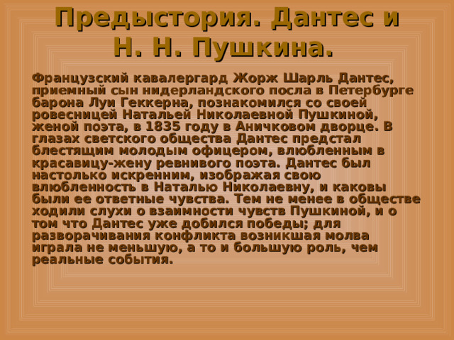 Предыстория. Дантес и Н. Н. Пушкина.  Французский кавалергард Жорж Шарль Дантес, приемный сын нидерландского посла в Петербурге барона Луи Геккерна, познакомился со своей ровесницей Натальей Николаевной Пушкиной, женой поэта, в 1835 году в Аничковом дворце. В глазах светского общества Дантес предстал блестящим молодым офицером, влюбленным в красавицу-жену ревнивого поэта. Дантес был настолько искренним, изображая свою влюбленность в Наталью Николаевну, и каковы были ее ответные чувства. Тем не менее в обществе ходили слухи о взаимности чувств Пушкиной, и о том что Дантес уже добился победы; для разворачивания конфликта возникшая молва играла не меньшую, а то и большую роль, чем реальные события. 