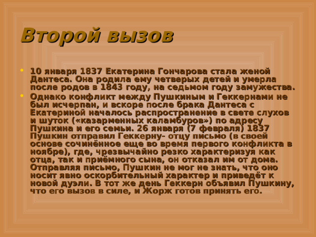 Второй вызов 10 января 1837 Екатерина Гончарова стала женой Дантеса. Она родила ему четверых детей и умерла после родов в 1843 году, на седьмом году замужества. Однако конфликт между Пушкиным и Геккернами не был исчерпан, и вскоре после брака Дантеса с Екатериной началось распространение в свете слухов и шуток («казарменных каламбуров») по адресу Пушкина и его семьи. 26 января (7 февраля) 1837 Пушкин отправил Геккерну- отцу письмо (в своей основе сочинённое еще во время первого конфликта в ноябре), где, чрезвычайно резко характеризуя как отца, так и приёмного сына, он отказал им от дома. Отправляя письмо, Пушкин не мог не знать, что оно носит явно оскорбительный характер и приведёт к новой дуэли. В тот же день Геккерн объявил Пушкину, что его вызов в силе, и Жорж готов принять его. 