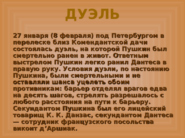 ДУЭЛЬ 27 января (8 февраля) под Петербургом в перелеске близ Комендантской дачи состоялась дуэль, на которой Пушкин был смертельно ранен в живот. Ответным выстрелом Пушкин легко ранил Дантеса в правую руку. Условия дуэли, по настоянию Пушкина, были смертельными и не оставляли шанса уцелеть обоим противникам: барьер отделял врагов едва на десять шагов, стрелять разрешалось с любого расстояния на пути к барьеру. Секундантом Пушкина был его лицейский товарищ К. К. Данзас, секундантом Дантеса — сотрудник французского посольства виконт д’Аршиак. 