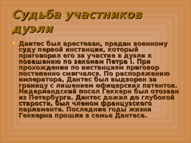 Судьба участников дуэли Дантес был арестован, предан военному суду первой инстанции, который приговорил его за участие в дуэли к повешению по законам Петра I. При прохождении по инстанциям приговор постепенно смягчался. По распоряжению императора, Дантес был выдворен за границу с лишением офицерских патентов. Нидерландский посол Геккерн был отозван из Петербурга. Дантес дожил до глубокой старости, был членом французского парламента. Последние годы жизни Геккерна прошли в семье Дантеса.  
