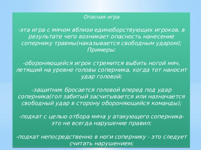 Опасная игра  -эта игра с мячом вблизи единоборствующих игроков, в результате чего возникает опасность нанесение сопернику травмы(наказывается свободным ударом); Примеры:  -обороняющейся игрок стремится выбить ногой мяч, летящий на уровне головы соперника, когда тот наносит удар головой;  -защитник бросается головой вперед под удар соперника(гол забитый засчитывается или назначается свободный удар в сторону обороняющейся команды);  -подкат с целью отбора мяча у атакующего соперника-это не всегда нарушение правил;  -подкат непосредственно в ноги сопернику - это следует считать нарушением; 